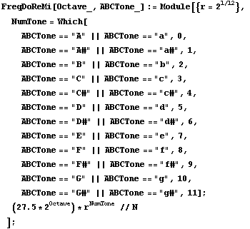 FreqDoReMi[Octave_, ABCTone_] := Module[{r = 2^(1/12)},  NumTone = Which[ ABCTone == "A&q ... Tone == "G#" || ABCTone == "g#", 11] ;  (27.5 * 2^Octave) * r^NumTone // N ] ;