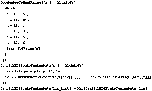DecNumberToHexString1[n_] := Module[{},  Which[ n == 10, "a",  n == 11, "b" ... tring1[hex[[2]]] ] ; CentToMIDIScaleTuningData[lis_List] := Map[CentToMIDIScaleTuningData, lis] ; 